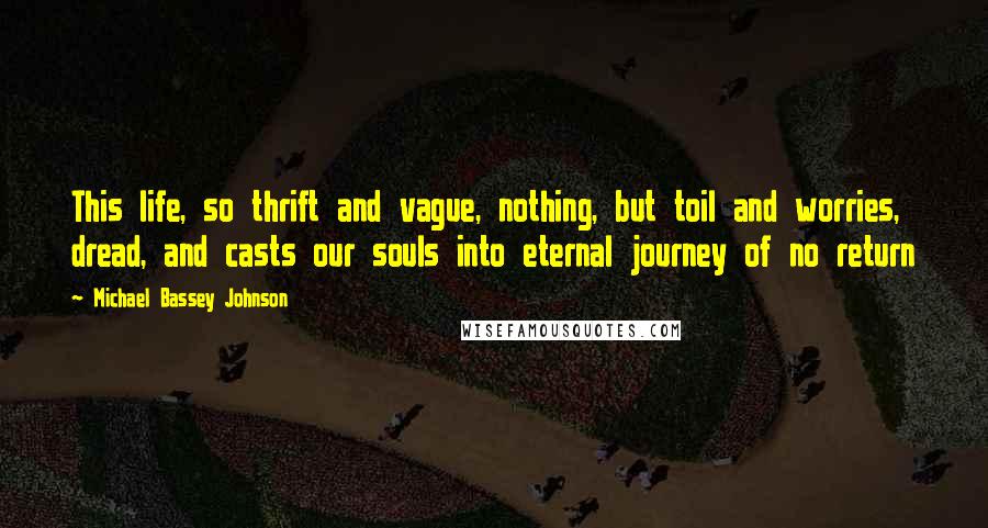 Michael Bassey Johnson Quotes: This life, so thrift and vague, nothing, but toil and worries, dread, and casts our souls into eternal journey of no return