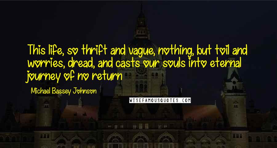 Michael Bassey Johnson Quotes: This life, so thrift and vague, nothing, but toil and worries, dread, and casts our souls into eternal journey of no return