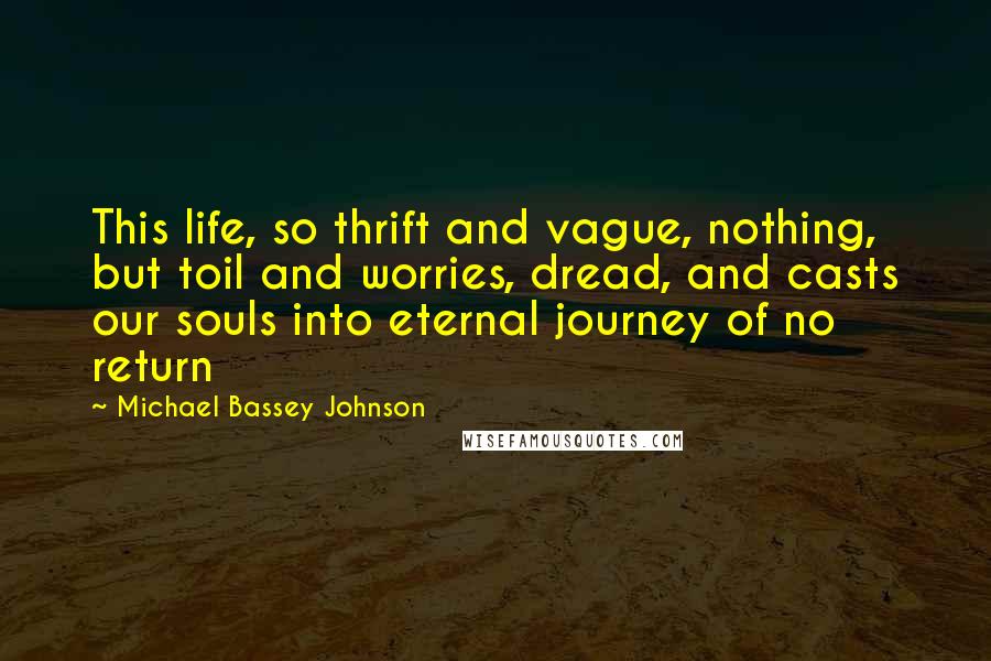 Michael Bassey Johnson Quotes: This life, so thrift and vague, nothing, but toil and worries, dread, and casts our souls into eternal journey of no return