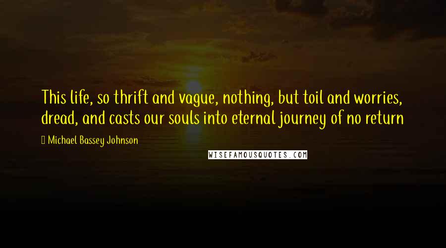 Michael Bassey Johnson Quotes: This life, so thrift and vague, nothing, but toil and worries, dread, and casts our souls into eternal journey of no return