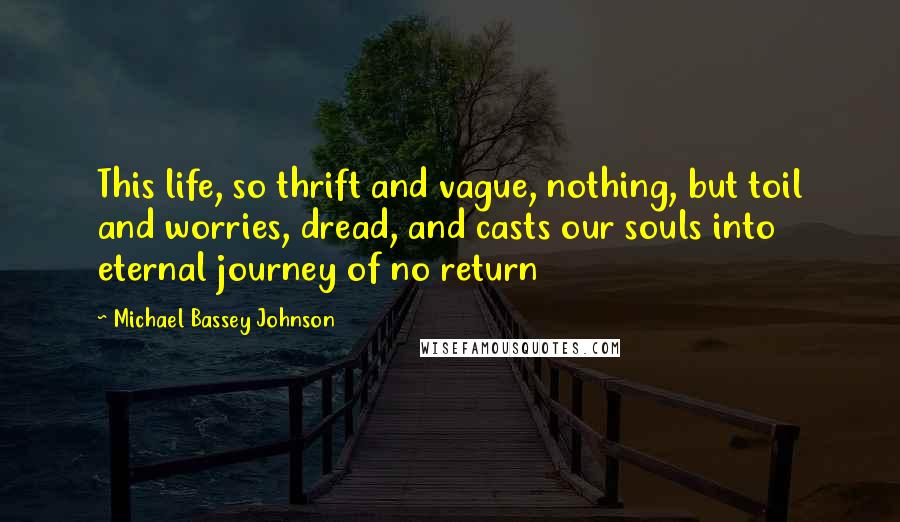 Michael Bassey Johnson Quotes: This life, so thrift and vague, nothing, but toil and worries, dread, and casts our souls into eternal journey of no return