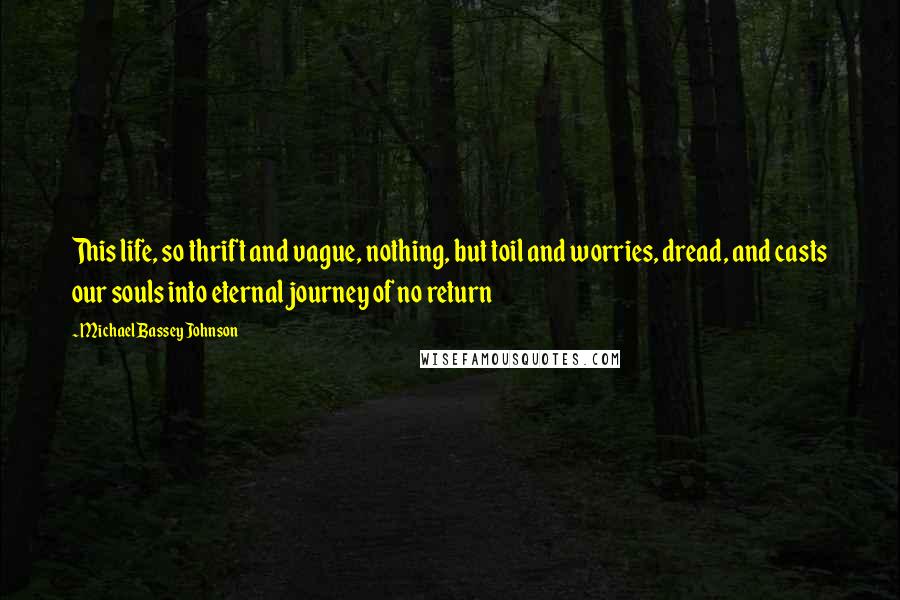 Michael Bassey Johnson Quotes: This life, so thrift and vague, nothing, but toil and worries, dread, and casts our souls into eternal journey of no return