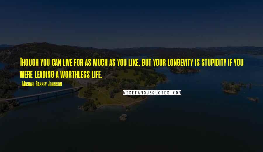 Michael Bassey Johnson Quotes: Though you can live for as much as you like, but your longevity is stupidity if you were leading a worthless life.