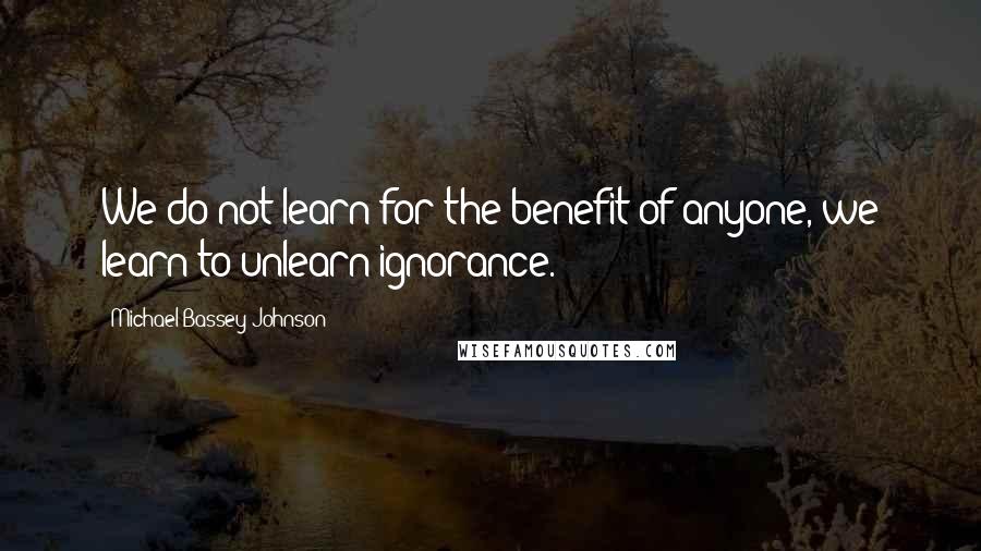 Michael Bassey Johnson Quotes: We do not learn for the benefit of anyone, we learn to unlearn ignorance.