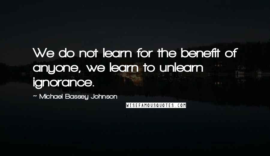 Michael Bassey Johnson Quotes: We do not learn for the benefit of anyone, we learn to unlearn ignorance.