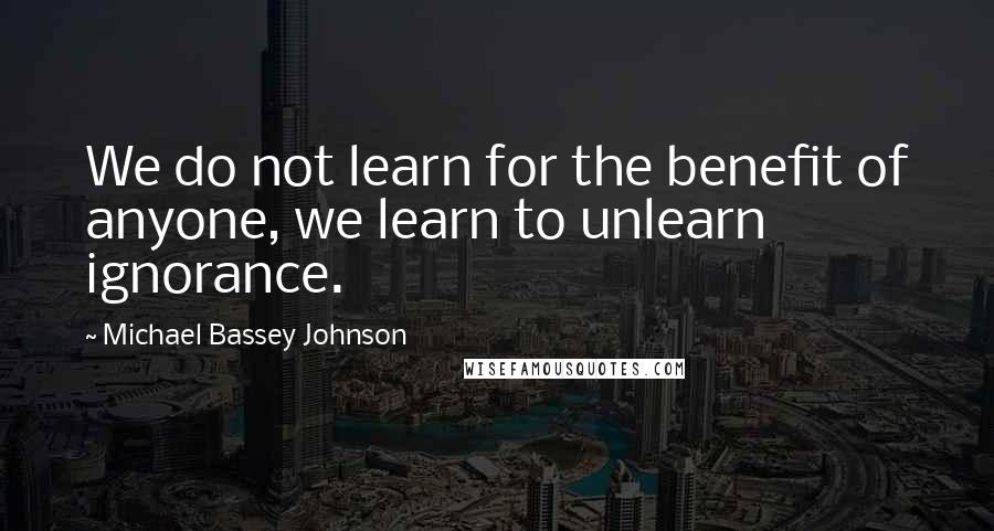 Michael Bassey Johnson Quotes: We do not learn for the benefit of anyone, we learn to unlearn ignorance.