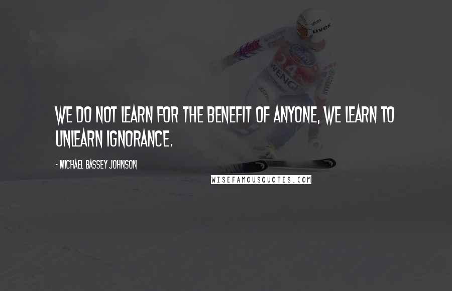 Michael Bassey Johnson Quotes: We do not learn for the benefit of anyone, we learn to unlearn ignorance.