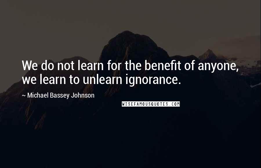 Michael Bassey Johnson Quotes: We do not learn for the benefit of anyone, we learn to unlearn ignorance.