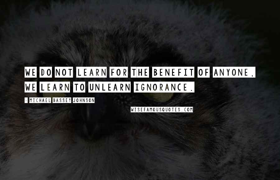 Michael Bassey Johnson Quotes: We do not learn for the benefit of anyone, we learn to unlearn ignorance.