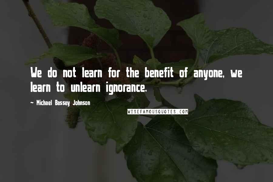 Michael Bassey Johnson Quotes: We do not learn for the benefit of anyone, we learn to unlearn ignorance.