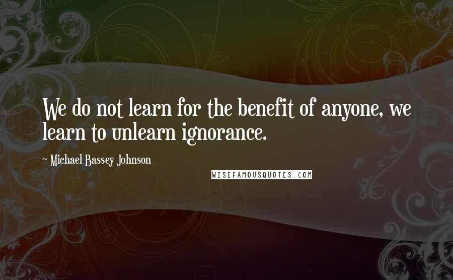 Michael Bassey Johnson Quotes: We do not learn for the benefit of anyone, we learn to unlearn ignorance.