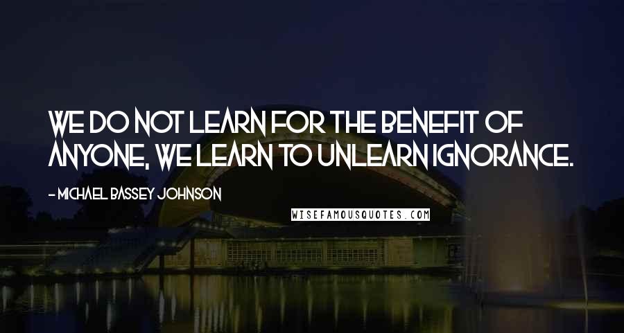 Michael Bassey Johnson Quotes: We do not learn for the benefit of anyone, we learn to unlearn ignorance.