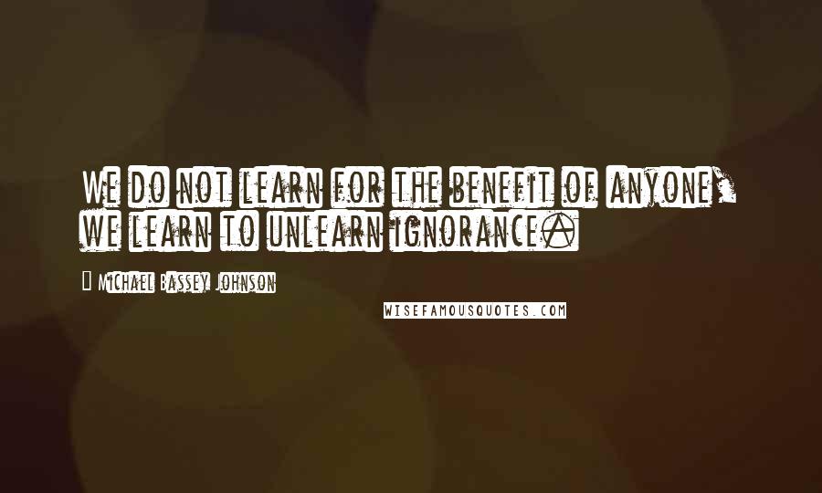 Michael Bassey Johnson Quotes: We do not learn for the benefit of anyone, we learn to unlearn ignorance.