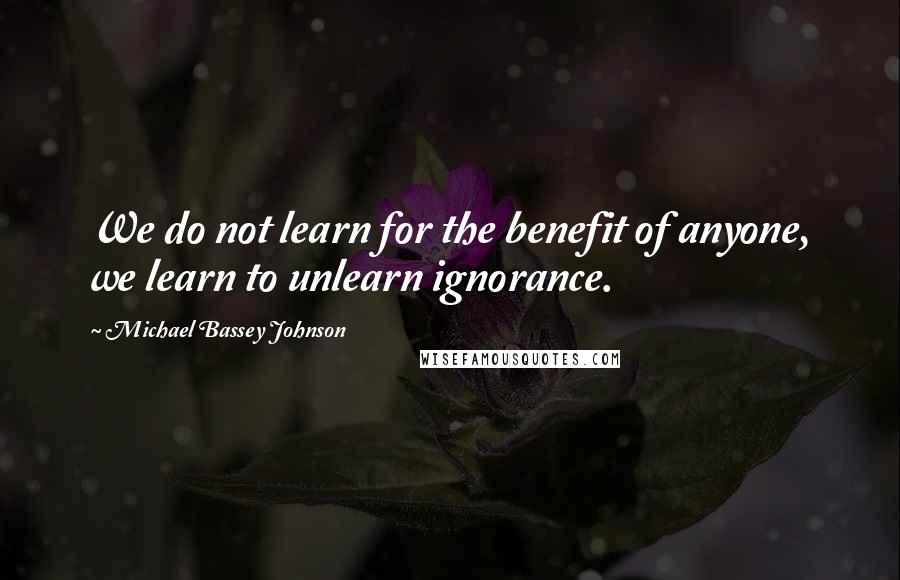 Michael Bassey Johnson Quotes: We do not learn for the benefit of anyone, we learn to unlearn ignorance.