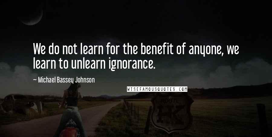 Michael Bassey Johnson Quotes: We do not learn for the benefit of anyone, we learn to unlearn ignorance.