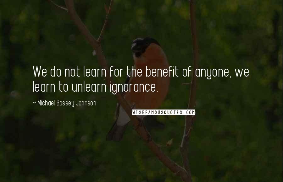 Michael Bassey Johnson Quotes: We do not learn for the benefit of anyone, we learn to unlearn ignorance.