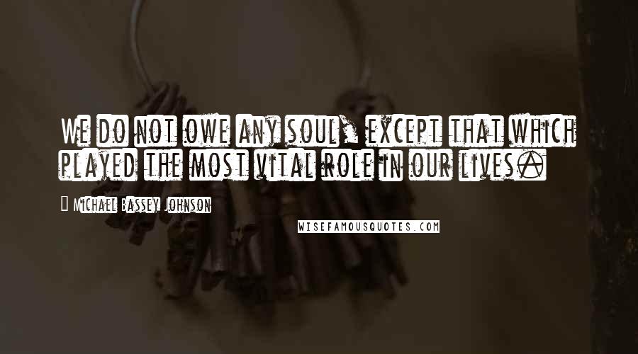 Michael Bassey Johnson Quotes: We do not owe any soul, except that which played the most vital role in our lives.