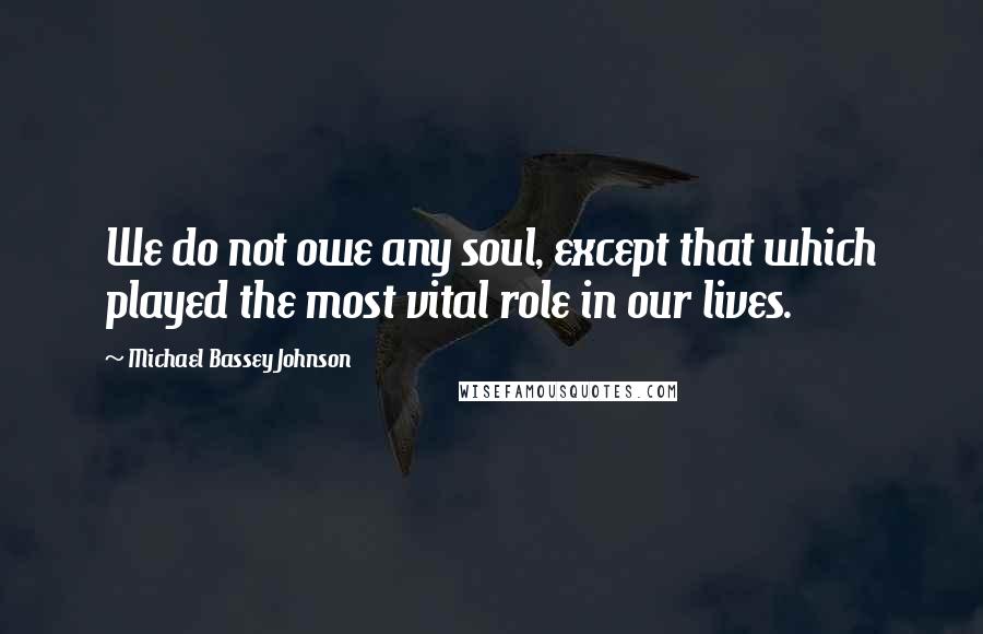 Michael Bassey Johnson Quotes: We do not owe any soul, except that which played the most vital role in our lives.