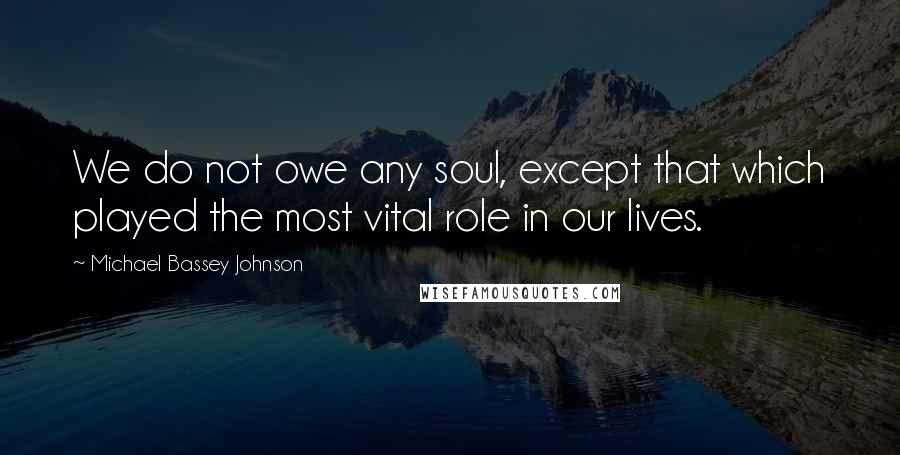 Michael Bassey Johnson Quotes: We do not owe any soul, except that which played the most vital role in our lives.