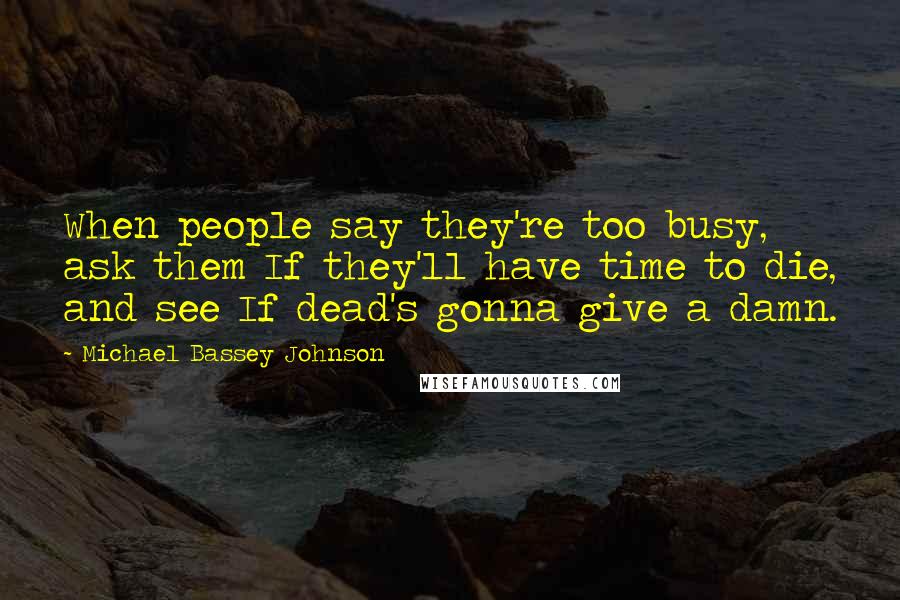 Michael Bassey Johnson Quotes: When people say they're too busy, ask them If they'll have time to die, and see If dead's gonna give a damn.