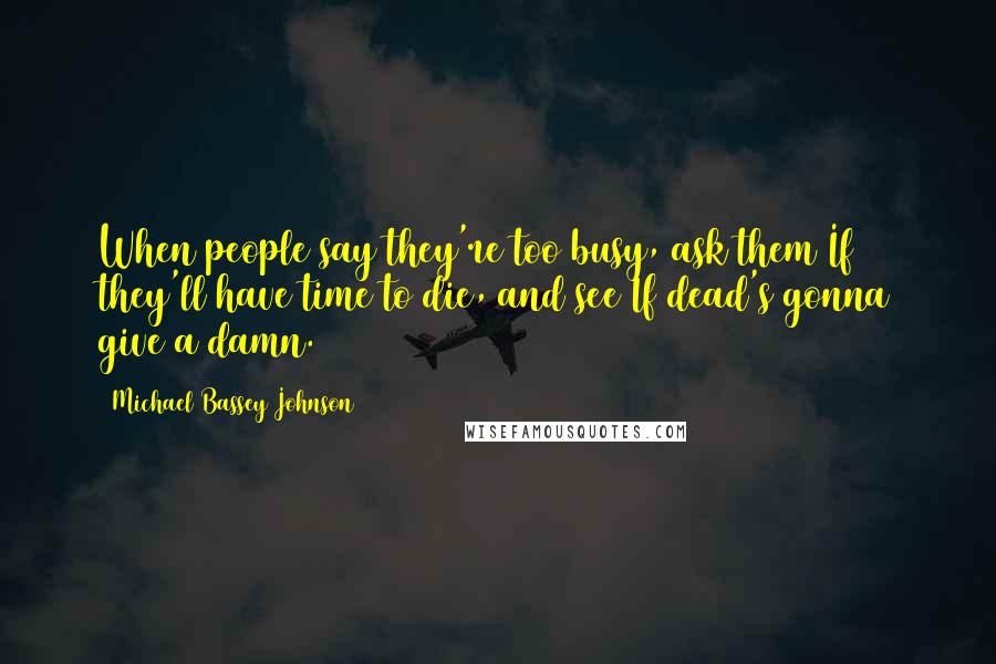 Michael Bassey Johnson Quotes: When people say they're too busy, ask them If they'll have time to die, and see If dead's gonna give a damn.