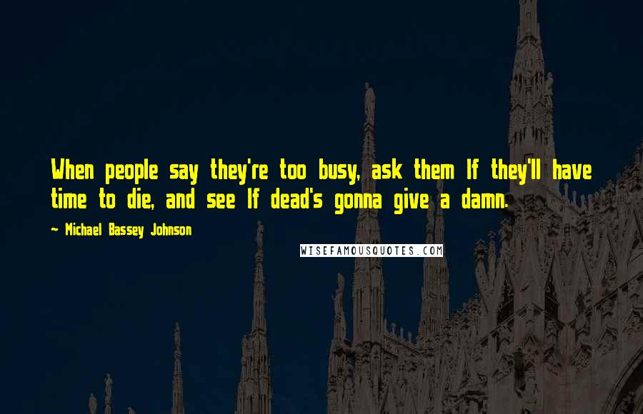 Michael Bassey Johnson Quotes: When people say they're too busy, ask them If they'll have time to die, and see If dead's gonna give a damn.