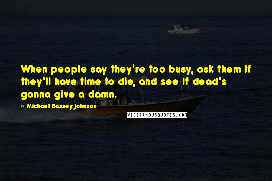 Michael Bassey Johnson Quotes: When people say they're too busy, ask them If they'll have time to die, and see If dead's gonna give a damn.
