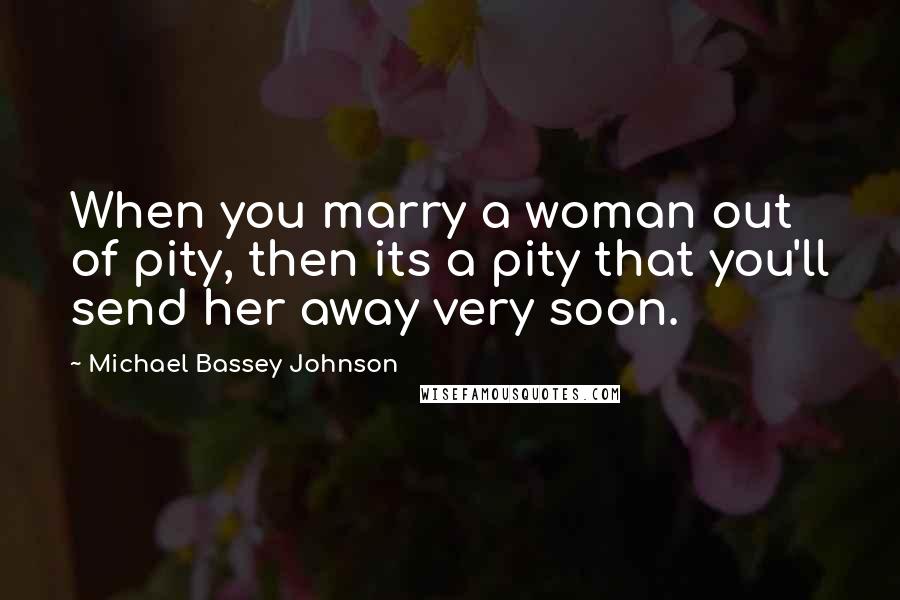 Michael Bassey Johnson Quotes: When you marry a woman out of pity, then its a pity that you'll send her away very soon.