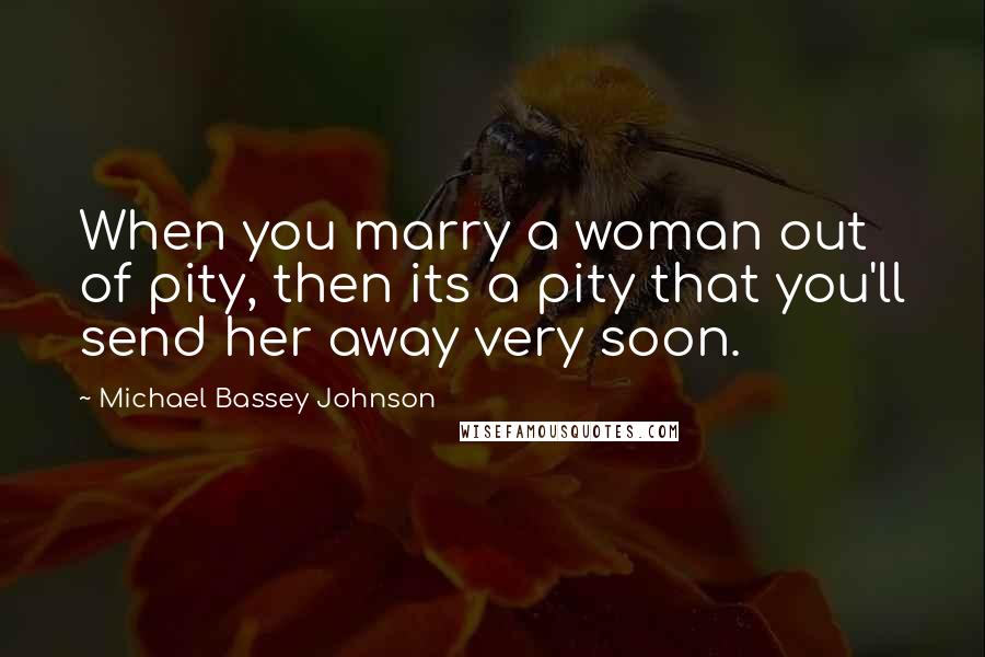 Michael Bassey Johnson Quotes: When you marry a woman out of pity, then its a pity that you'll send her away very soon.