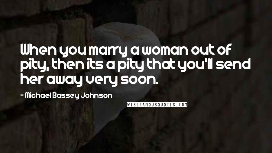 Michael Bassey Johnson Quotes: When you marry a woman out of pity, then its a pity that you'll send her away very soon.