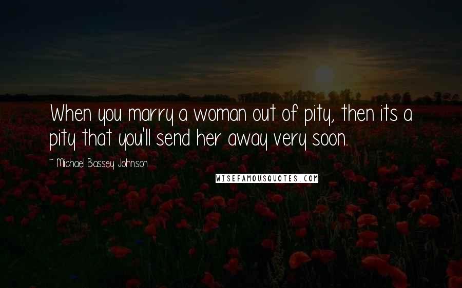 Michael Bassey Johnson Quotes: When you marry a woman out of pity, then its a pity that you'll send her away very soon.