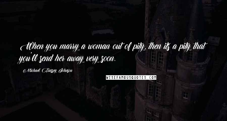 Michael Bassey Johnson Quotes: When you marry a woman out of pity, then its a pity that you'll send her away very soon.