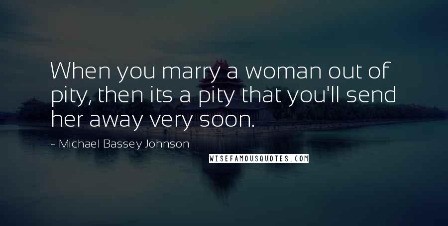 Michael Bassey Johnson Quotes: When you marry a woman out of pity, then its a pity that you'll send her away very soon.