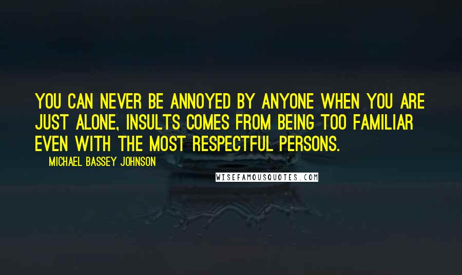 Michael Bassey Johnson Quotes: You can never be annoyed by anyone when you are just alone, insults comes from being too familiar even with the most respectful persons.