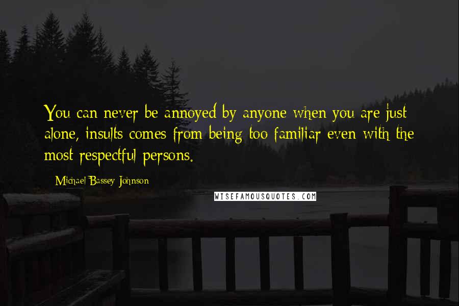 Michael Bassey Johnson Quotes: You can never be annoyed by anyone when you are just alone, insults comes from being too familiar even with the most respectful persons.