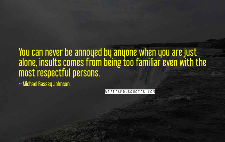 Michael Bassey Johnson Quotes: You can never be annoyed by anyone when you are just alone, insults comes from being too familiar even with the most respectful persons.