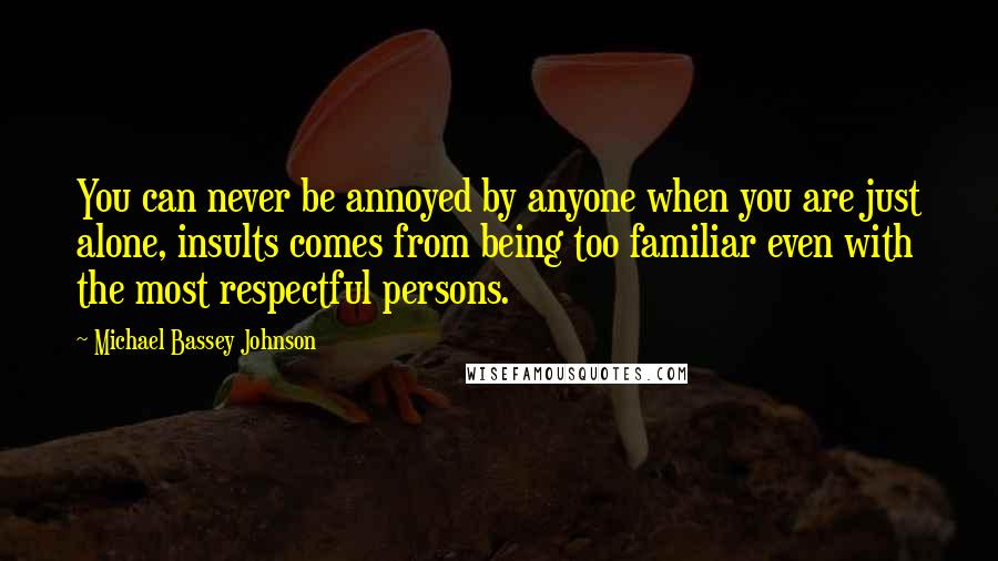 Michael Bassey Johnson Quotes: You can never be annoyed by anyone when you are just alone, insults comes from being too familiar even with the most respectful persons.