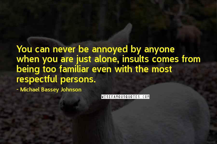 Michael Bassey Johnson Quotes: You can never be annoyed by anyone when you are just alone, insults comes from being too familiar even with the most respectful persons.