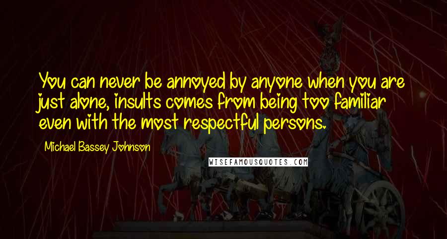 Michael Bassey Johnson Quotes: You can never be annoyed by anyone when you are just alone, insults comes from being too familiar even with the most respectful persons.