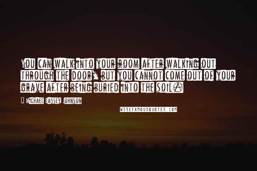 Michael Bassey Johnson Quotes: You can walk into your room after walking out through the door, but you cannot come out of your grave after being buried into the soil.