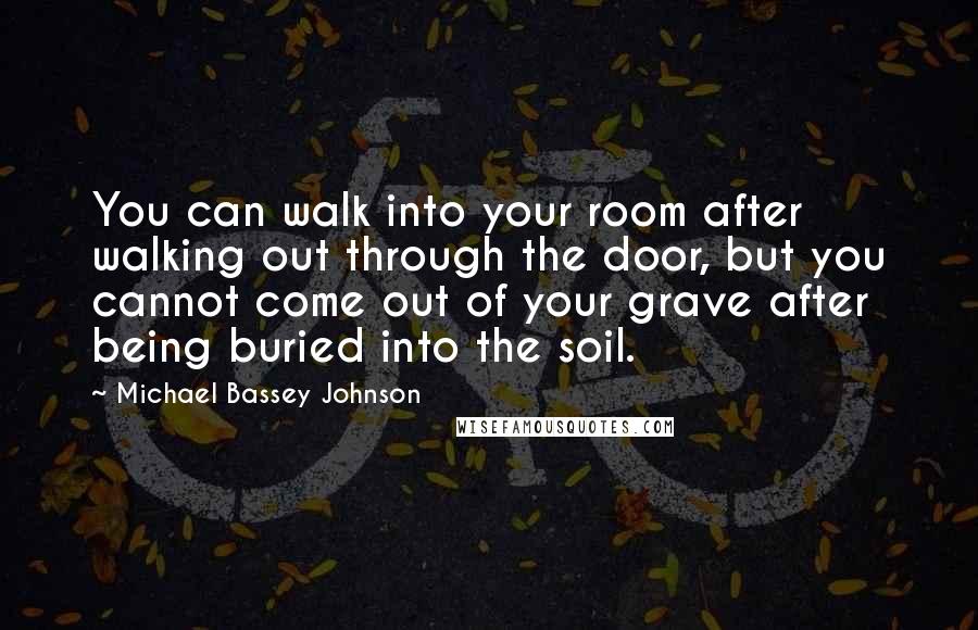 Michael Bassey Johnson Quotes: You can walk into your room after walking out through the door, but you cannot come out of your grave after being buried into the soil.