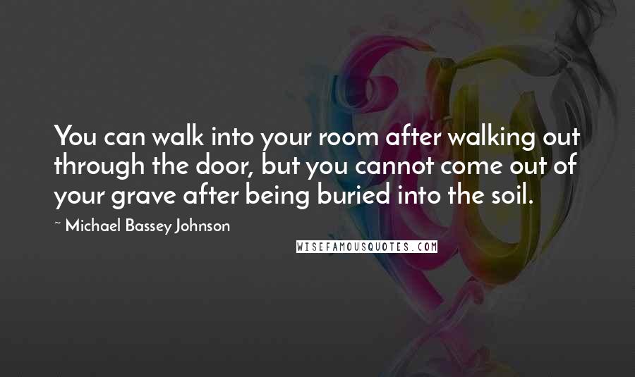 Michael Bassey Johnson Quotes: You can walk into your room after walking out through the door, but you cannot come out of your grave after being buried into the soil.