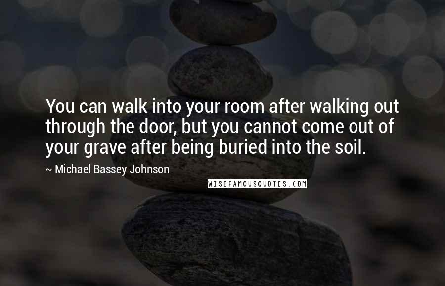 Michael Bassey Johnson Quotes: You can walk into your room after walking out through the door, but you cannot come out of your grave after being buried into the soil.