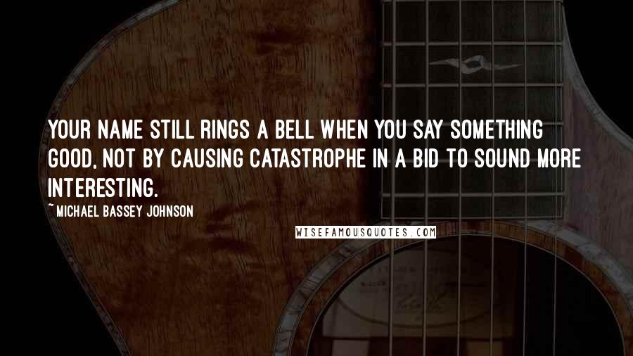 Michael Bassey Johnson Quotes: Your name still rings a bell when you say something good, not by causing catastrophe in a bid to sound more interesting.