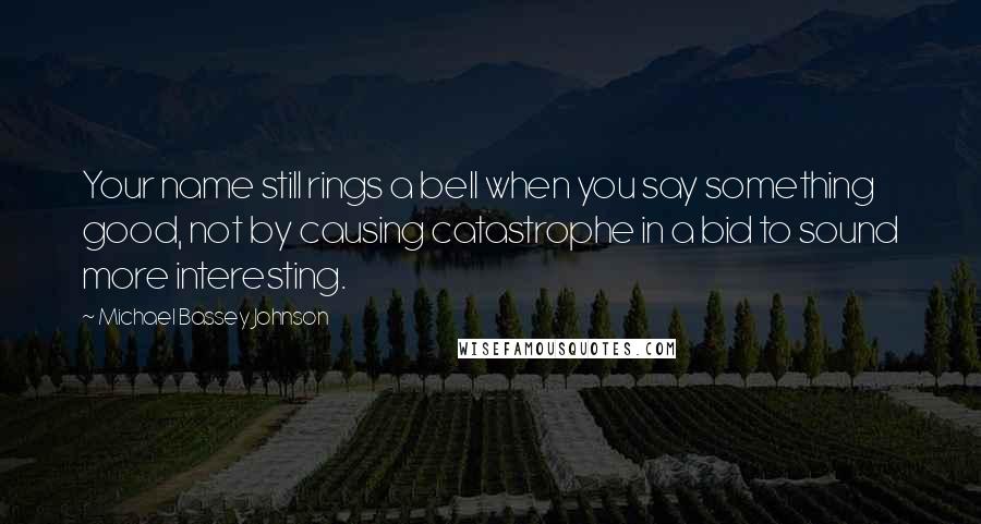 Michael Bassey Johnson Quotes: Your name still rings a bell when you say something good, not by causing catastrophe in a bid to sound more interesting.