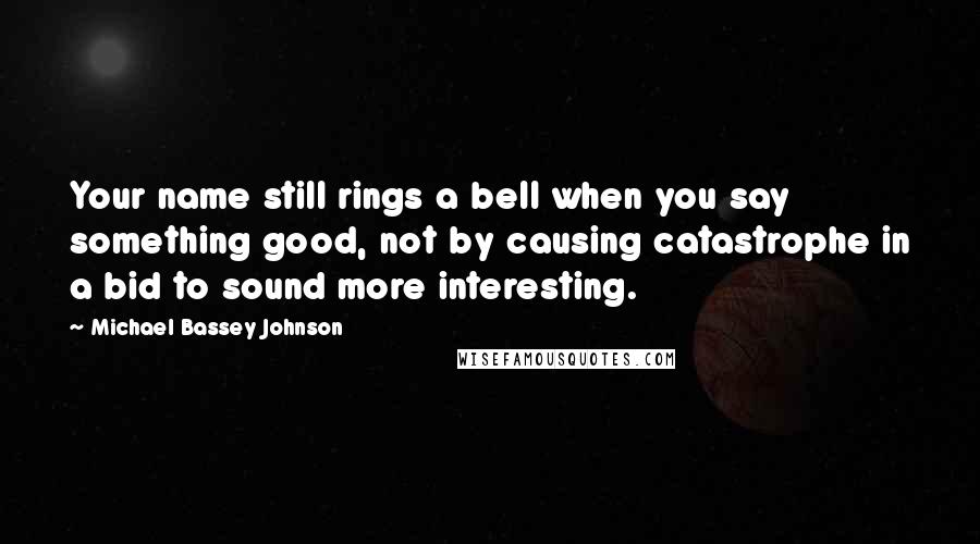 Michael Bassey Johnson Quotes: Your name still rings a bell when you say something good, not by causing catastrophe in a bid to sound more interesting.