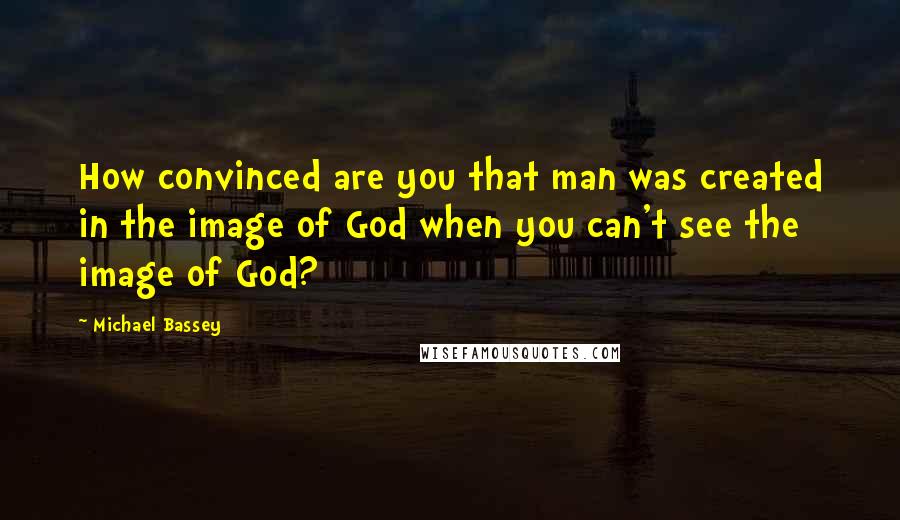 Michael Bassey Quotes: How convinced are you that man was created in the image of God when you can't see the image of God?