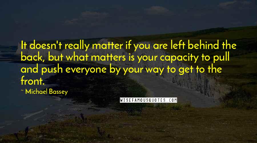 Michael Bassey Quotes: It doesn't really matter if you are left behind the back, but what matters is your capacity to pull and push everyone by your way to get to the front.