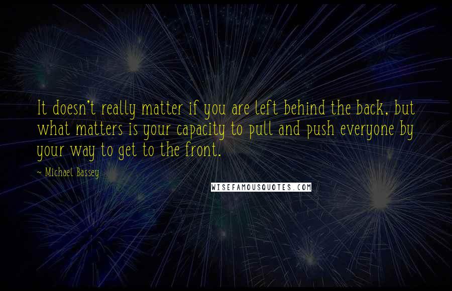 Michael Bassey Quotes: It doesn't really matter if you are left behind the back, but what matters is your capacity to pull and push everyone by your way to get to the front.