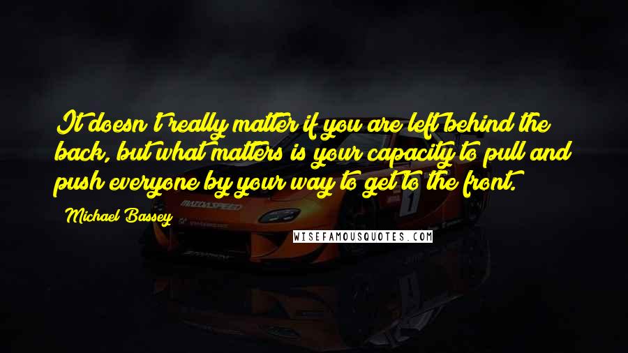 Michael Bassey Quotes: It doesn't really matter if you are left behind the back, but what matters is your capacity to pull and push everyone by your way to get to the front.